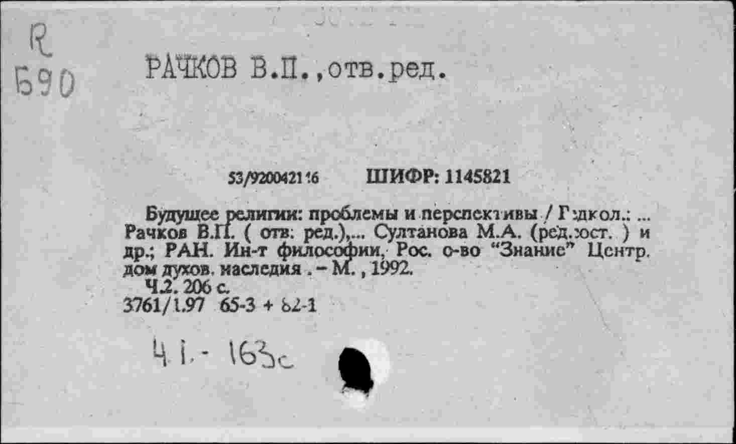 ﻿РАЧКОВ В.П.»отв.ред.
53/920М2116 ШИФР: 1145821
Будущее религии: проблемы и перспективы / Г школ.;... Рачков В.П. ( отв; ред.),... Султанова М.А. (ред.:ост. ) и др.; РАН. Ин-т философии, Рос. о-во “Знание” Центр, дом духов, наследия . - м., 1992.
42.206 с.
3761/1.97 65-3 + Ь2-1
ЦЛ-